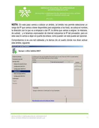 SERVICIO NACIONAL DE APRENDIZAJE
GESTIÓN DE REDES DE DATOS
INSTALACIÓN Y CONFIGURACIÓN DEL SERVIDOR DHCP EN EL SISTEMA
OPERATIVO WINDOWS SERVER 2008
18-11-2013

NOTA: En este paso vamos a colocar un ámbito, (el ámbito nos permite seleccionar un
rango de IP que vamos a tener disponibles para asignarlas a los host), se coloca el nombre,
la dirección con la que va a empezar a dar IP, la última que vamos a asignar, la máscara,
de subred, y si tenemos unproveedor de internet colocamos la IP del proveedor, pero en
este caso lo vamos a dejar sin puerta de enlace; como pueden ver esto puede ser opcional.
Comprobamos si es una red cableada y le damos clic al cuadro donde nos dicen activar
este ámbito, siguiente

INSTALACIÓN Y CONFIGURACIÓN DEL SERVIDOR DHCP
EN EL SISTEMA OPERATIVO WINDOWS SERVER 2008

7

 
