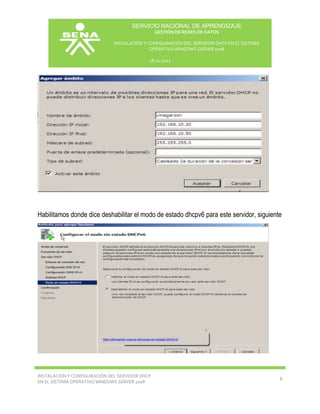 SERVICIO NACIONAL DE APRENDIZAJE
GESTIÓN DE REDES DE DATOS
INSTALACIÓN Y CONFIGURACIÓN DEL SERVIDOR DHCP EN EL SISTEMA
OPERATIVO WINDOWS SERVER 2008
18-11-2013

Habilitamos donde dice deshabilitar el modo de estado dhcpv6 para este servidor, siguiente

INSTALACIÓN Y CONFIGURACIÓN DEL SERVIDOR DHCP
EN EL SISTEMA OPERATIVO WINDOWS SERVER 2008

8

 