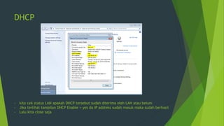 DHCP
- kita cek status LAN apakah DHCP tersebut sudah diterima oleh LAN atau belum
- Jika terlihat tampilan DHCP Enable = yes da IP address sudah masuk maka sudah berhasil
- Lalu kita close saja
 