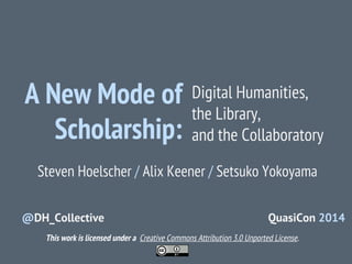 A New Mode of
Scholarship:

Digital Humanities,
the Library,
and the Collaboratory

Steven Hoelscher / Alix Keener / Setsuko Yokoyama
@DH_Collective

QuasiCon 2014

This work is licensed under a Creative Commons Attribution 3.0 Unported License.

 