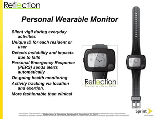 Personal Wearable Monitor Silent vigil during everyday activities Unique ID for each resident or user Detects instability and impacts due to falls Personal Emergency Response (PERS) sends alerts automatically On-going health monitoring Activity tracking via location and exertion. More fashionable than clinical Reflection’s Wireless Telehealth Solutions  © 2010 