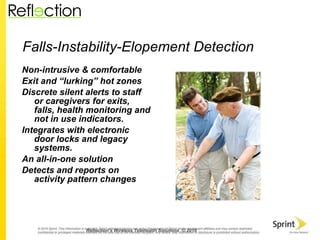 Falls-Instability-Elopement Detection Non-intrusive & comfortable Exit and “lurking” hot zones  Discrete silent alerts to staff or caregivers for exits, falls, health monitoring and not in use indicators. Integrates with electronic door locks and legacy systems. An all-in-one solution Detects and reports on activity pattern changes Reflection’s Wireless Telehealth Solutions  © 2010 