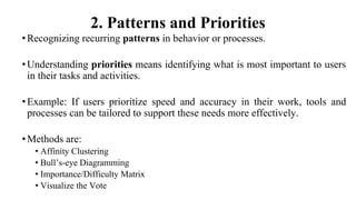 2. Patterns and Priorities
•Recognizing recurring patterns in behavior or processes.
•Understanding priorities means identifying what is most important to users
in their tasks and activities.
•Example: If users prioritize speed and accuracy in their work, tools and
processes can be tailored to support these needs more effectively.
•Methods are:
• Affinity Clustering
• Bull’s-eye Diagramming
• Importance/Difficulty Matrix
• Visualize the Vote
 
