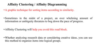 Affinity Clustering / Affinity Diagramming
•A graphic technique for sorting items according to similarity.
•Sometimes in the midst of a project, an over whelming amount of
information or ambiguity threatens to bog down the pace of progress.
•Affinity Clustering will help you avoid this road block.
•Whether analyzing research data or considering creative ideas, you can use
this method to organize items into logical groups.
 