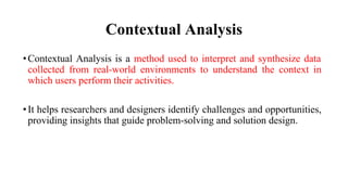 Contextual Analysis
•Contextual Analysis is a method used to interpret and synthesize data
collected from real-world environments to understand the context in
which users perform their activities.
•It helps researchers and designers identify challenges and opportunities,
providing insights that guide problem-solving and solution design.
 