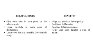 BENEFITS
• Helps you prioritize items quickly
• Facilitates deliberation
• Resolves differing opinions
• Helps your team develop a plan of
action
HELPFUL HINTS
• Give each item its own place on the
relative scale.
• Listen carefully to every point of
deliberation.
• Don’t view this as a scientific Cost/Benefit
study.
 