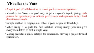 Visualize the Vote
•A quick poll of collaborators to reveal preferences and opinions.
•Visualize the Vote is a good way to get everyone’s input, giving each
person the opportunity to indicate preferences and opinions before final
decisions are made.
•Simple method to employ, and offers a good degree of flexibility.
•When using it to pick the best solution among many, you can give
everyone a token to cast a single vote.
•Voting provides a quick catalyst for discussion, moving a project toward
realization.
 