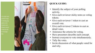 QUICK GUIDE:
• Identify the subject of your polling
activity.
• Give each reviewer sticky notes as voting
tokens.
• Give each reviewer 1 token to cast an
overall vote.
• Give each reviewer 2 tokens to cast as
detail votes.
• Announce the criteria for voting.
• Have presenters describe each concept.
• Instruct everyone to vote simultaneously.
• Tally the votes.
• Invite discussion of what people voted for
and why.
 
