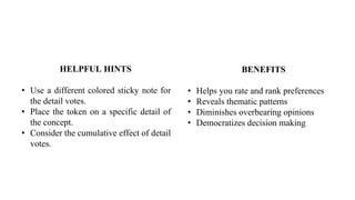BENEFITS
• Helps you rate and rank preferences
• Reveals thematic patterns
• Diminishes overbearing opinions
• Democratizes decision making
HELPFUL HINTS
• Use a different colored sticky note for
the detail votes.
• Place the token on a specific detail of
the concept.
• Consider the cumulative effect of detail
votes.
 