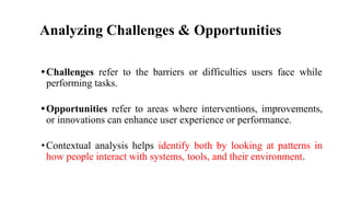 Analyzing Challenges & Opportunities
•Challenges refer to the barriers or difficulties users face while
performing tasks.
•Opportunities refer to areas where interventions, improvements,
or innovations can enhance user experience or performance.
•Contextual analysis helps identify both by looking at patterns in
how people interact with systems, tools, and their environment.
 