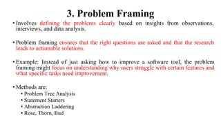 3. Problem Framing
• Involves defining the problems clearly based on insights from observations,
interviews, and data analysis.
• Problem framing ensures that the right questions are asked and that the research
leads to actionable solutions.
• Example: Instead of just asking how to improve a software tool, the problem
framing might focus on understanding why users struggle with certain features and
what specific tasks need improvement.
• Methods are:
• Problem Tree Analysis
• Statement Starters
• Abstraction Laddering
• Rose, Thorn, Bud
 