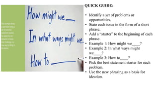 QUICK GUIDE:
• Identify a set of problems or
opportunities.
• State each issue in the form of a short
phrase.
• Add a “starter” to the beginning of each
phrase.
• Example 1: How might we____?
• Example 2: In what ways might
we____?
• Example 3: How to____?
• Pick the best statement starter for each
problem.
• Use the new phrasing as a basis for
ideation.
 