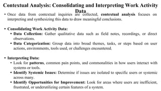 Contextual Analysis: Consolidating and Interpreting Work Activity
Data
• Once data from contextual inquiries are collected, contextual analysis focuses on
interpreting and synthesizing this data to draw meaningful conclusions.
• Consolidating Work Activity Data:
• Data Collection: Gather qualitative data such as field notes, recordings, or direct
observations.
• Data Categorization: Group data into broad themes, tasks, or steps based on user
actions, environments, tools used, or challenges encountered.
• Interpreting Data:
• Look for patterns, common pain points, and commonalities in how users interact with
systems or tools.
• Identify Systemic Issues: Determine if issues are isolated to specific users or systemic
across many.
• Identify Opportunities for Improvement: Look for areas where users are inefficient,
frustrated, or underutilizing certain features of a system.
 