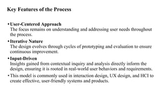 Key Features of the Process
•User-Centered Approach
The focus remains on understanding and addressing user needs throughout
the process.
•Iterative Nature
The design evolves through cycles of prototyping and evaluation to ensure
continuous improvement.
•Input-Driven
Insights gained from contextual inquiry and analysis directly inform the
design, ensuring it is rooted in real-world user behaviors and requirements.
•This model is commonly used in interaction design, UX design, and HCI to
create effective, user-friendly systems and products.
 