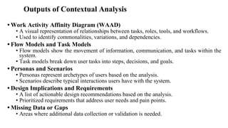 Outputs of Contextual Analysis
• Work Activity Affinity Diagram (WAAD)
• A visual representation of relationships between tasks, roles, tools, and workflows.
• Used to identify commonalities, variations, and dependencies.
• Flow Models and Task Models
• Flow models show the movement of information, communication, and tasks within the
system.
• Task models break down user tasks into steps, decisions, and goals.
• Personas and Scenarios
• Personas represent archetypes of users based on the analysis.
• Scenarios describe typical interactions users have with the system.
• Design Implications and Requirements
• A list of actionable design recommendations based on the analysis.
• Prioritized requirements that address user needs and pain points.
• Missing Data or Gaps
• Areas where additional data collection or validation is needed.
 