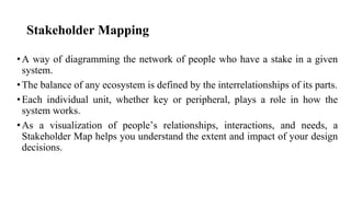Stakeholder Mapping
•A way of diagramming the network of people who have a stake in a given
system.
•The balance of any ecosystem is defined by the interrelationships of its parts.
•Each individual unit, whether key or peripheral, plays a role in how the
system works.
•As a visualization of people’s relationships, interactions, and needs, a
Stakeholder Map helps you understand the extent and impact of your design
decisions.
 
