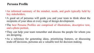 Persona Profile
•An informed summary of the mindset, needs, and goals typically held by
key stakeholders.
•A good set of personas will guide you and your team to think about the
recipients of your ideas at every stage of design development.
•The best Persona Profiles are comprised of illustrations, descriptive text,
and a photo portrait.
•They can help your team remember and discuss the people for whom you
are designing.
•As a reference for generating ideas, prioritizing features, or discussing
trade-off decisions, personas are a valuable tool for decision making.
 