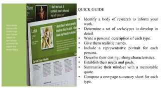QUICK GUIDE
• Identify a body of research to inform your
work.
• Determine a set of archetypes to develop in
detail.
• Write a personal description of each type.
• Give them realistic names.
• Include a representative portrait for each
persona.
• Describe their distinguishing characteristics.
• Establish their needs and goals.
• Summarize their mindset with a memorable
quote.
• Compose a one-page summary sheet for each
type.
 