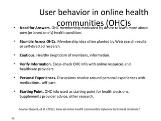 User behavior in online health
communities (OHC)s• Need for Answers. OHC membership motivated by desire to learn more about
own (or loved one’s) health condition.
• Stumble Across OHCs. Membership idea often planted by Web search results
or self-directed research.
• Cautious. Healthy skepticism of members, information.
• Verify Information. Cross-check OHC info with online resources and
healthcare providers.
• Personal Experiences. Discussions revolve around personal experiences with
medications, self-care.
• Starting Point. OHC info used as starting point for health decisions.
Supplements provider advice, other research.
10
Source: Rupert, et al. (2012). How do online health communities influence treatment decisions?
 