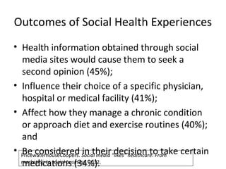 Outcomes of Social Health Experiences
• Health information obtained through social
media sites would cause them to seek a
second opinion (45%);
• Influence their choice of a specific physician,
hospital or medical facility (41%);
• Affect how they manage a chronic condition
or approach diet and exercise routines (40%);
and
• Be considered in their decision to take certain
medications (34%).
PricewaterhouseCoopers. Social media “likes” healthcare: From
marketing to social business. 2012.
 