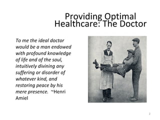 To me the ideal doctor
would be a man endowed
with profound knowledge
of life and of the soul,
intuitively divining any
suffering or disorder of
whatever kind, and
restoring peace by his
mere presence. ~Henri
Amiel
Providing Optimal
Healthcare: The Doctor
2
 