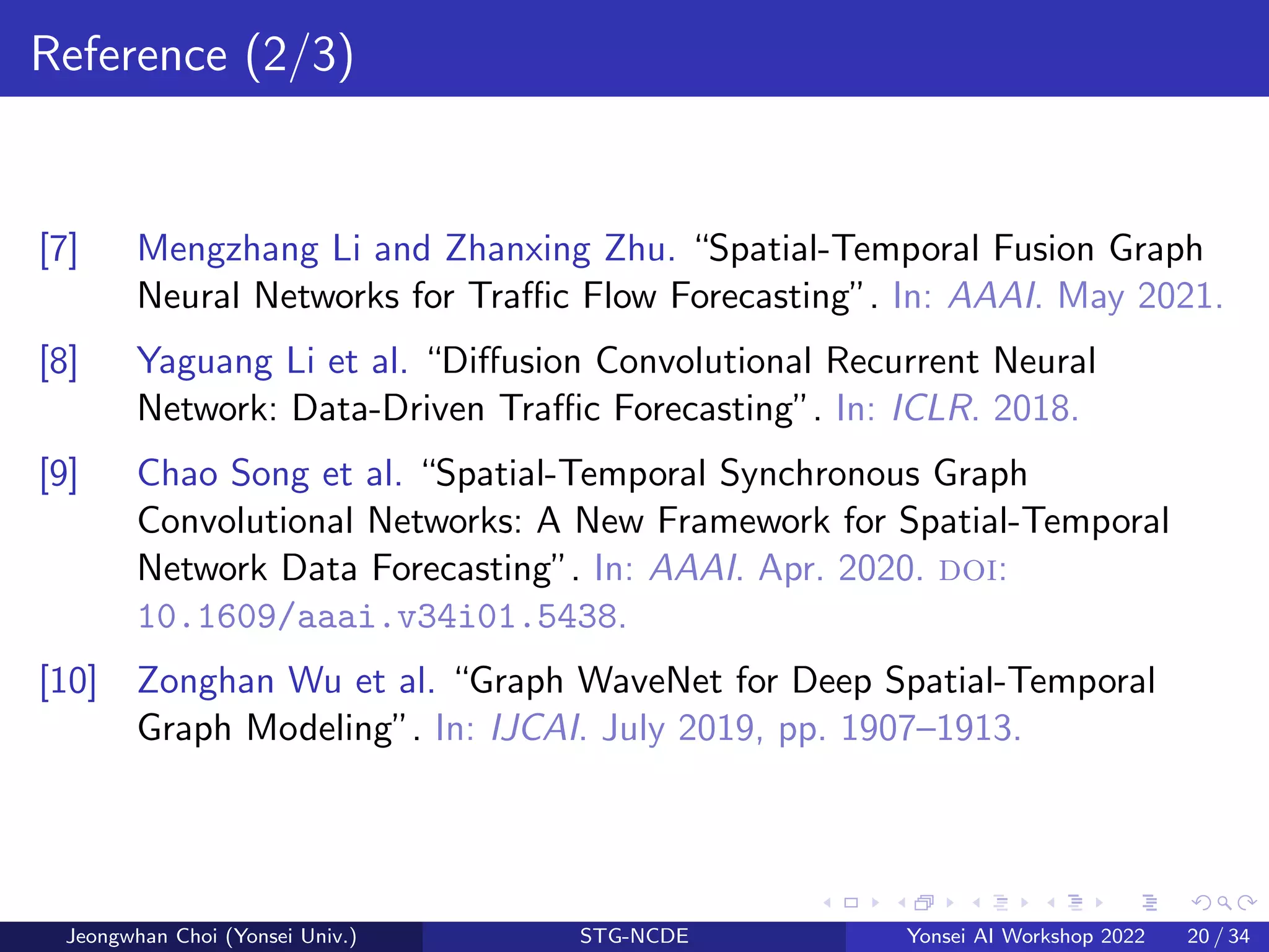Reference (2/3)
[7] Mengzhang Li and Zhanxing Zhu. “Spatial-Temporal Fusion Graph
Neural Networks for Traffic Flow Forecasting”. In: AAAI. May 2021.
[8] Yaguang Li et al. “Diffusion Convolutional Recurrent Neural
Network: Data-Driven Traffic Forecasting”. In: ICLR. 2018.
[9] Chao Song et al. “Spatial-Temporal Synchronous Graph
Convolutional Networks: A New Framework for Spatial-Temporal
Network Data Forecasting”. In: AAAI. Apr. 2020. doi:
10.1609/aaai.v34i01.5438.
[10] Zonghan Wu et al. “Graph WaveNet for Deep Spatial-Temporal
Graph Modeling”. In: IJCAI. July 2019, pp. 1907–1913.
Jeongwhan Choi (Yonsei Univ.) STG-NCDE Yonsei AI Workshop 2022 20 / 34
 