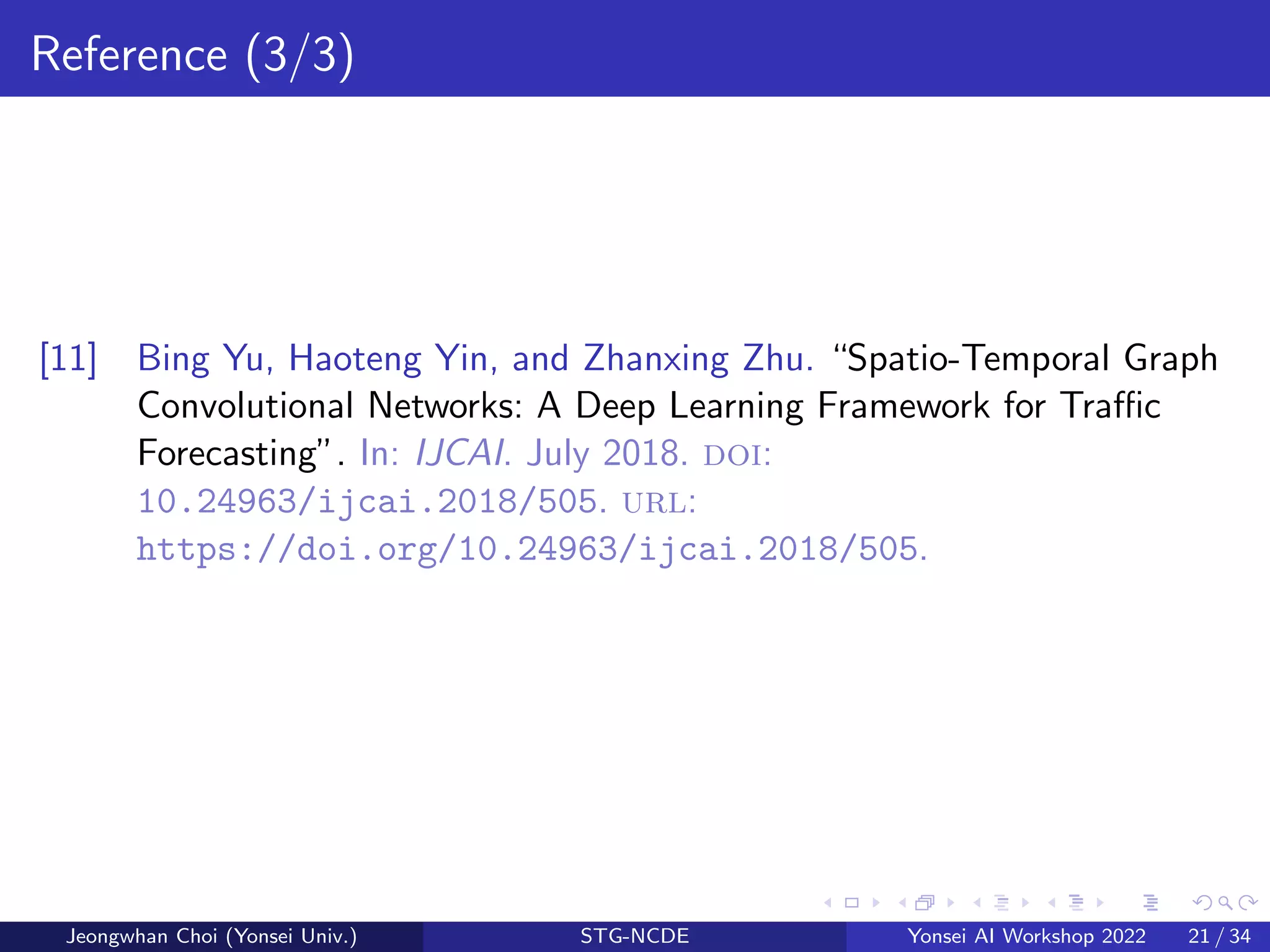 Reference (3/3)
[11] Bing Yu, Haoteng Yin, and Zhanxing Zhu. “Spatio-Temporal Graph
Convolutional Networks: A Deep Learning Framework for Traffic
Forecasting”. In: IJCAI. July 2018. doi:
10.24963/ijcai.2018/505. url:
https://doi.org/10.24963/ijcai.2018/505.
Jeongwhan Choi (Yonsei Univ.) STG-NCDE Yonsei AI Workshop 2022 21 / 34
 
