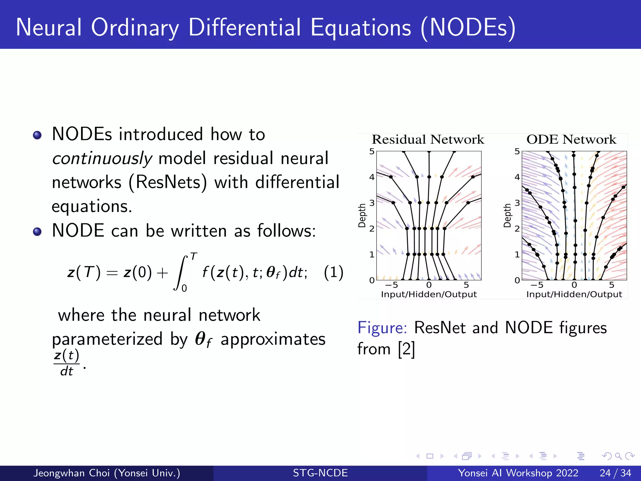 Neural Ordinary Differential Equations (NODEs)
NODEs introduced how to
continuously model residual neural
networks (ResNets) with differential
equations.
NODE can be written as follows:
z(T) = z(0) +
Z T
0
f (z(t), t; θf )dt; (1)
where the neural network
parameterized by θf approximates
z(t)
dt .
Figure: ResNet and NODE figures
from [2]
Jeongwhan Choi (Yonsei Univ.) STG-NCDE Yonsei AI Workshop 2022 24 / 34
 