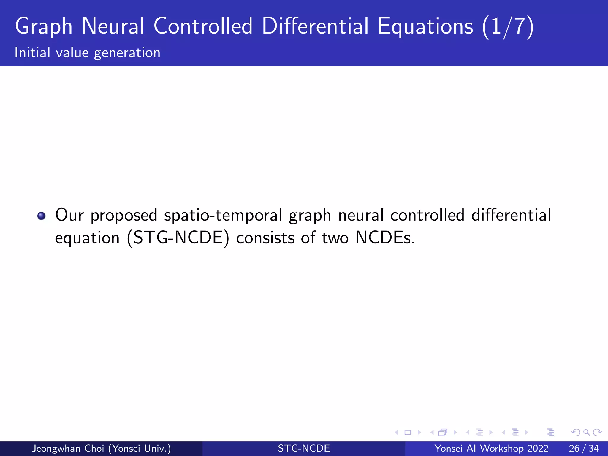 Graph Neural Controlled Differential Equations (1/7)
Initial value generation
Our proposed spatio-temporal graph neural controlled differential
equation (STG-NCDE) consists of two NCDEs.
Jeongwhan Choi (Yonsei Univ.) STG-NCDE Yonsei AI Workshop 2022 26 / 34
 
