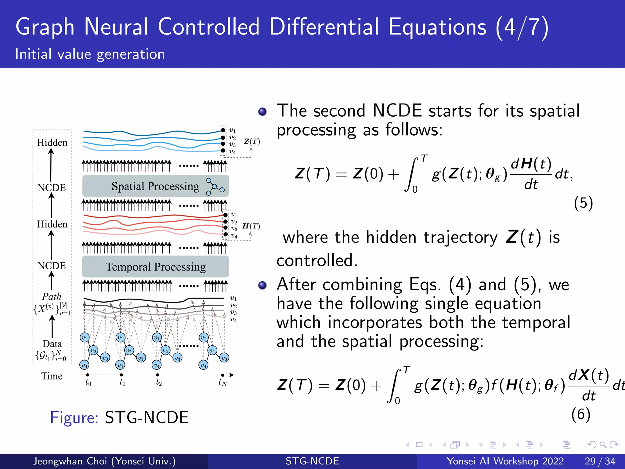 Graph Neural Controlled Differential Equations (4/7)
Initial value generation
Time
Path
NCDE
Data
Hidden
Temporal Processing
Spatial Processing
NCDE
Hidden
......
......
......
......
......
Figure: STG-NCDE
The second NCDE starts for its spatial
processing as follows:
Z(T) = Z(0) +
Z T
0
g(Z(t); θg )
dH(t)
dt
dt,
(5)
where the hidden trajectory Z(t) is
controlled.
After combining Eqs. (4) and (5), we
have the following single equation
which incorporates both the temporal
and the spatial processing:
Z(T) = Z(0) +
Z T
0
g(Z(t); θg )f (H(t); θf )
dX(t)
dt
dt
(6)
Jeongwhan Choi (Yonsei Univ.) STG-NCDE Yonsei AI Workshop 2022 29 / 34
 