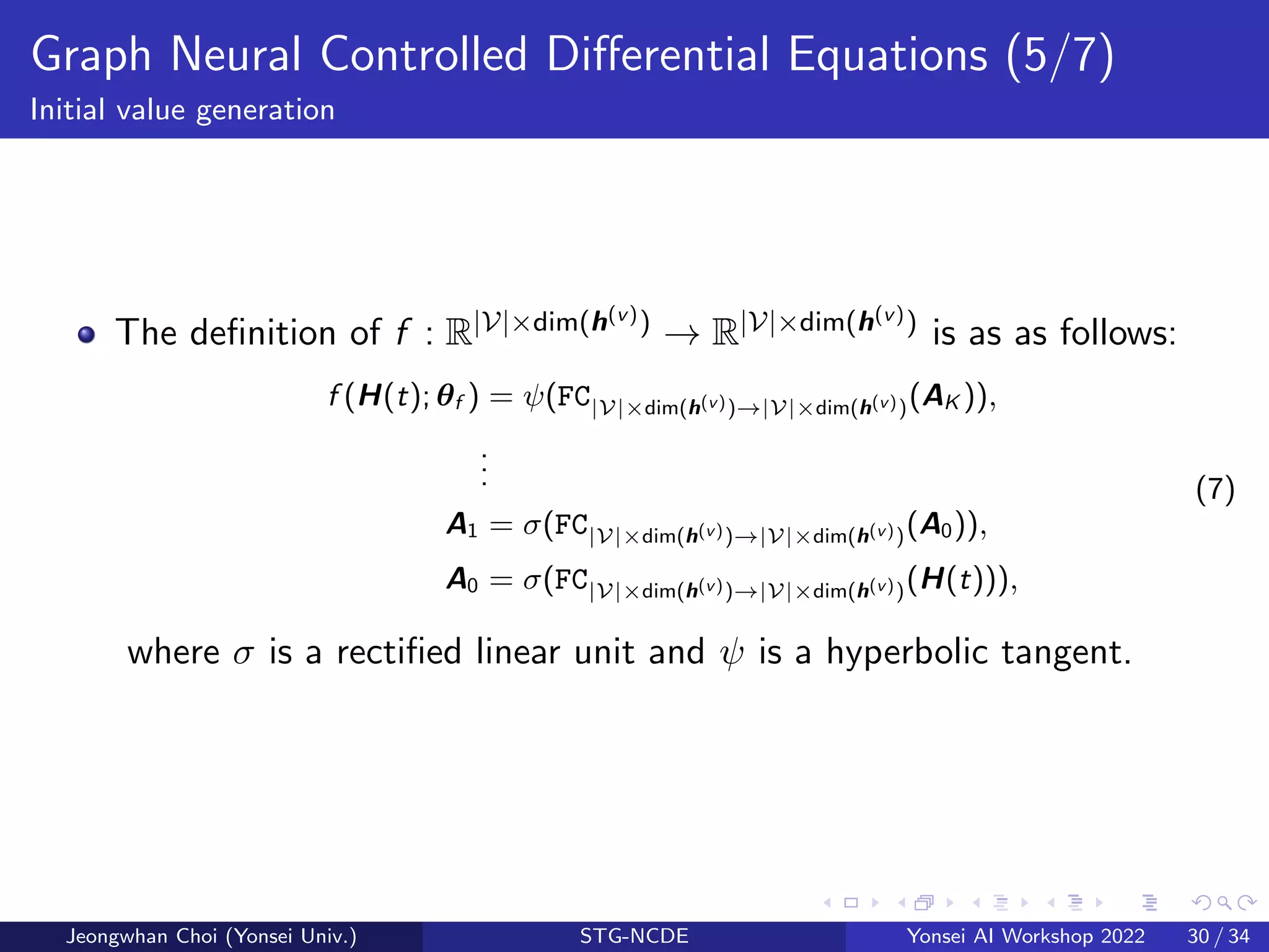 Graph Neural Controlled Differential Equations (5/7)
Initial value generation
The definition of f : R|V|×dim(h(v)) → R|V|×dim(h(v)) is as as follows:
f (H(t); θf ) = ψ(FC|V|×dim(h(v))→|V|×dim(h(v))(AK )),
.
.
.
A1 = σ(FC|V|×dim(h(v))→|V|×dim(h(v))(A0)),
A0 = σ(FC|V|×dim(h(v))→|V|×dim(h(v))(H(t))),
(7)
where σ is a rectified linear unit and ψ is a hyperbolic tangent.
Jeongwhan Choi (Yonsei Univ.) STG-NCDE Yonsei AI Workshop 2022 30 / 34
 