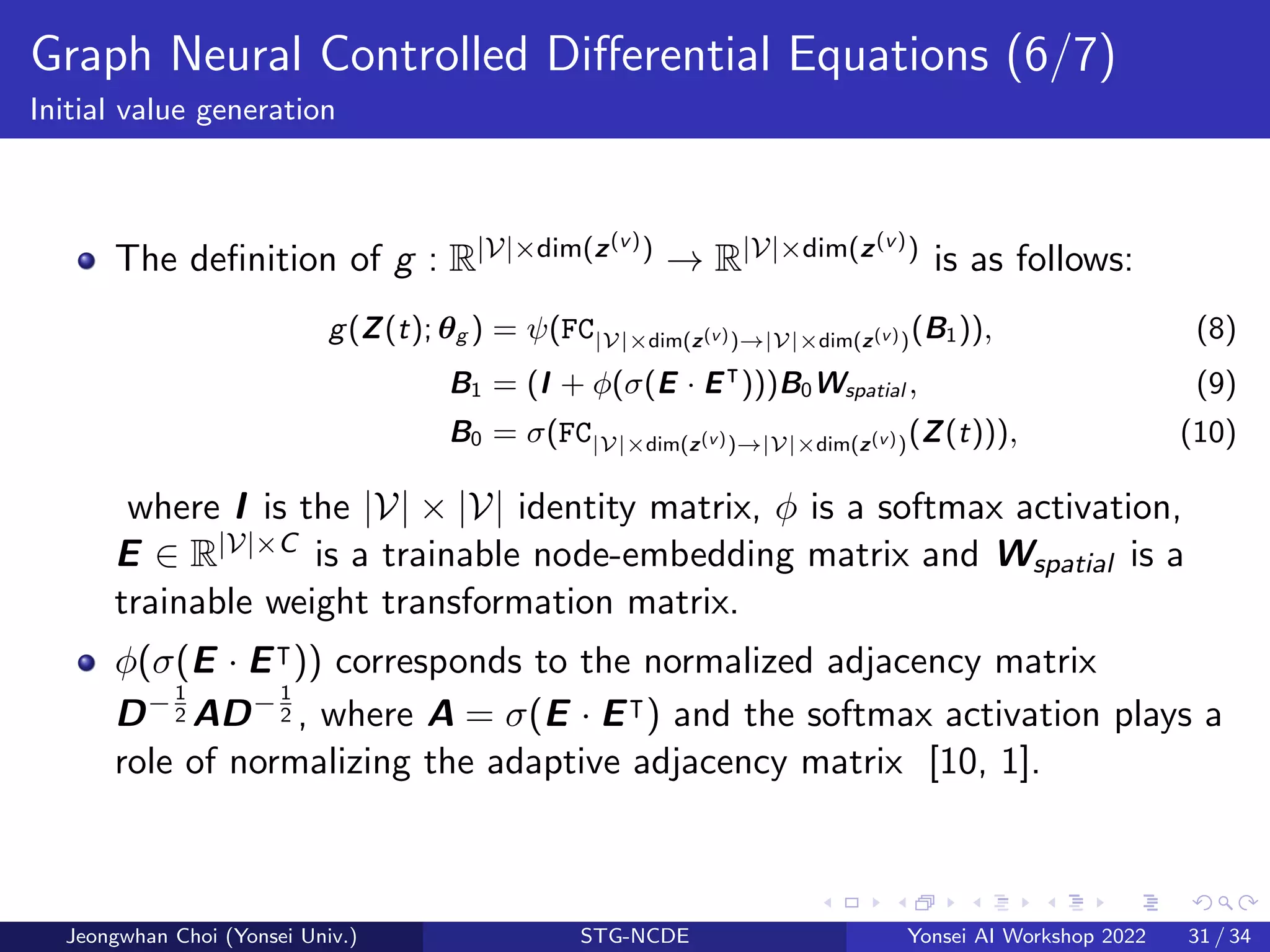 Graph Neural Controlled Differential Equations (6/7)
Initial value generation
The definition of g : R|V|×dim(z(v)) → R|V|×dim(z(v)) is as follows:
g(Z(t); θg ) = ψ(FC|V|×dim(z(v))→|V|×dim(z(v))(B1)), (8)
B1 = (I + ϕ(σ(E · E⊺
)))B0Wspatial , (9)
B0 = σ(FC|V|×dim(z(v))→|V|×dim(z(v))(Z(t))), (10)
where I is the |V| × |V| identity matrix, ϕ is a softmax activation,
E ∈ R|V|×C is a trainable node-embedding matrix and Wspatial is a
trainable weight transformation matrix.
ϕ(σ(E · E⊺)) corresponds to the normalized adjacency matrix
D−1
2 AD−1
2 , where A = σ(E · E⊺) and the softmax activation plays a
role of normalizing the adaptive adjacency matrix [10, 1].
Jeongwhan Choi (Yonsei Univ.) STG-NCDE Yonsei AI Workshop 2022 31 / 34
 