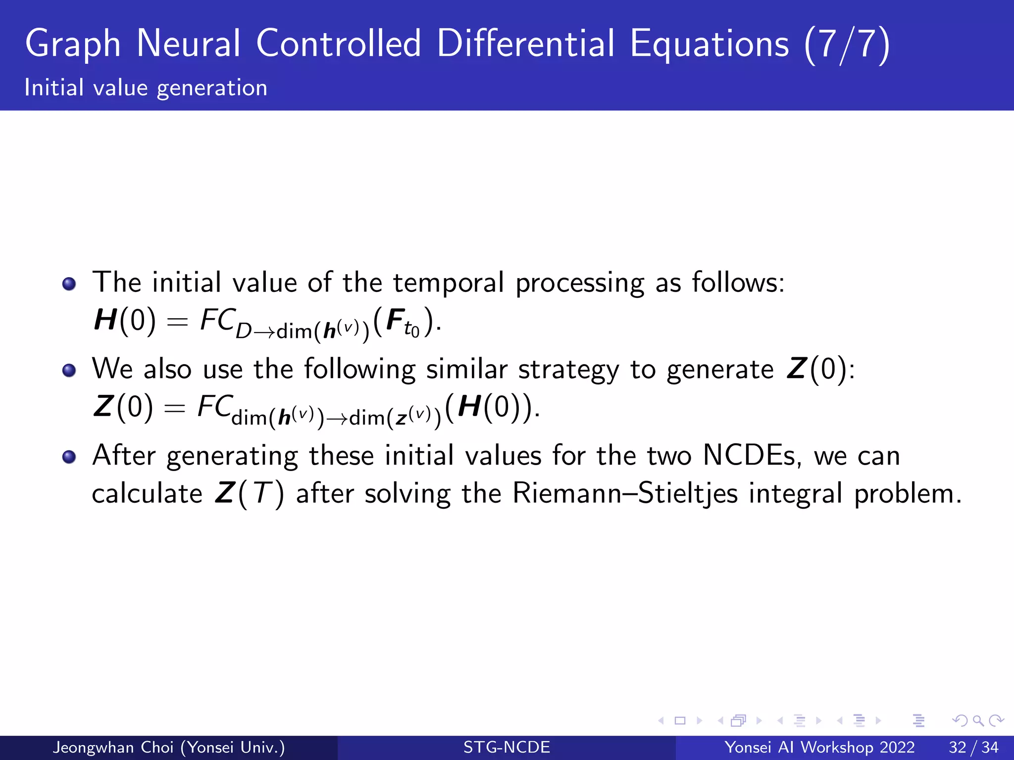 Graph Neural Controlled Differential Equations (7/7)
Initial value generation
The initial value of the temporal processing as follows:
H(0) = FCD→dim(h(v))(Ft0 ).
We also use the following similar strategy to generate Z(0):
Z(0) = FCdim(h(v))→dim(z(v))(H(0)).
After generating these initial values for the two NCDEs, we can
calculate Z(T) after solving the Riemann–Stieltjes integral problem.
Jeongwhan Choi (Yonsei Univ.) STG-NCDE Yonsei AI Workshop 2022 32 / 34
 