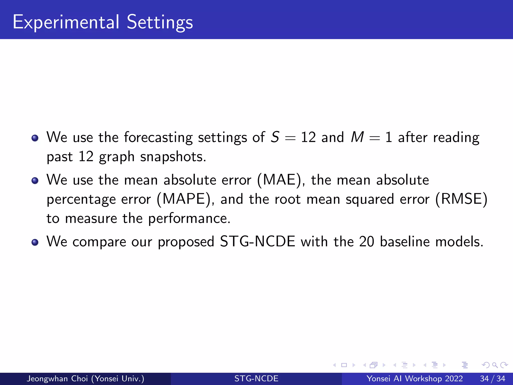 Experimental Settings
We use the forecasting settings of S = 12 and M = 1 after reading
past 12 graph snapshots.
We use the mean absolute error (MAE), the mean absolute
percentage error (MAPE), and the root mean squared error (RMSE)
to measure the performance.
We compare our proposed STG-NCDE with the 20 baseline models.
Jeongwhan Choi (Yonsei Univ.) STG-NCDE Yonsei AI Workshop 2022 34 / 34
 