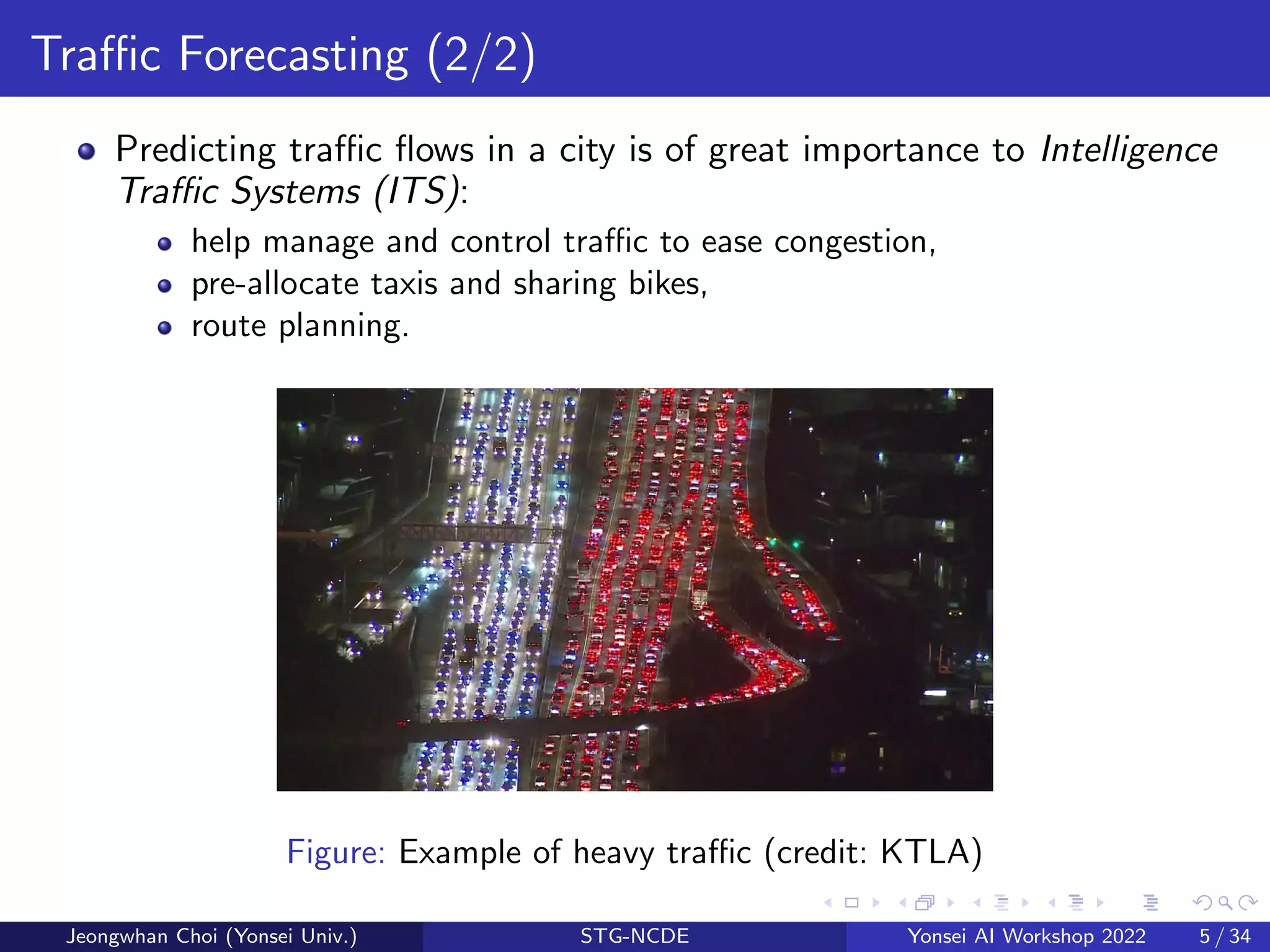 Traffic Forecasting (2/2)
Predicting traffic flows in a city is of great importance to Intelligence
Traffic Systems (ITS):
help manage and control traffic to ease congestion,
pre-allocate taxis and sharing bikes,
route planning.
Figure: Example of heavy traffic (credit: KTLA)
Jeongwhan Choi (Yonsei Univ.) STG-NCDE Yonsei AI Workshop 2022 5 / 34
 