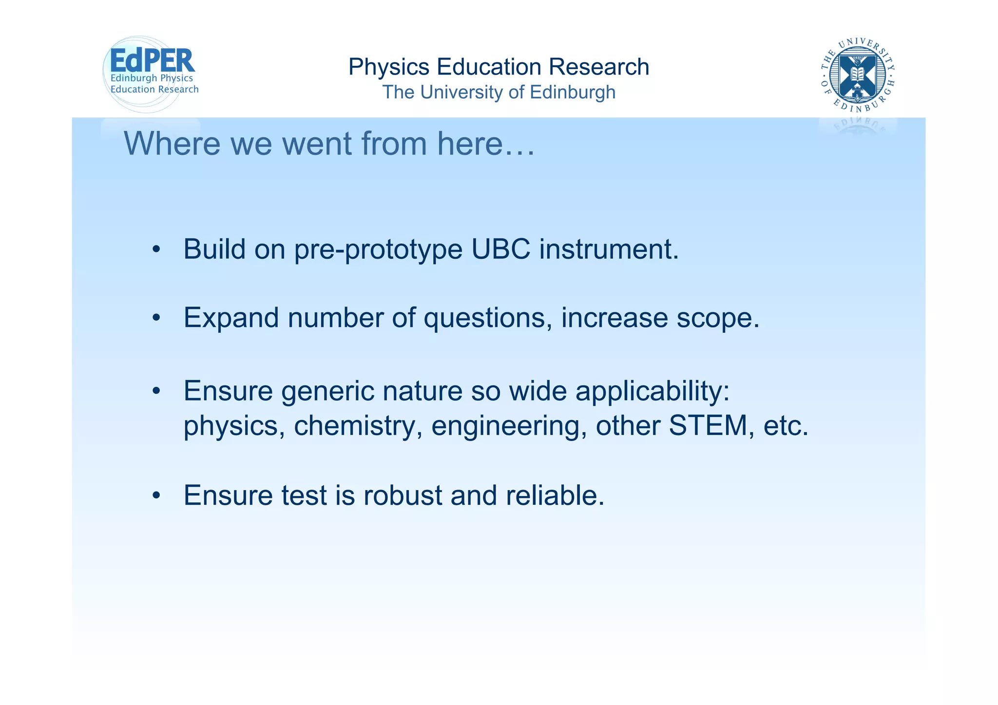 Physics Education Research
                    The University of Edinburgh

Where we went from here…


 •  Build on pre-prototype UBC instrument.

 •  Expand number of questions, increase scope.

 •  Ensure generic nature so wide applicability:
    physics, chemistry, engineering, other STEM, etc.

 •  Ensure test is robust and reliable.
 