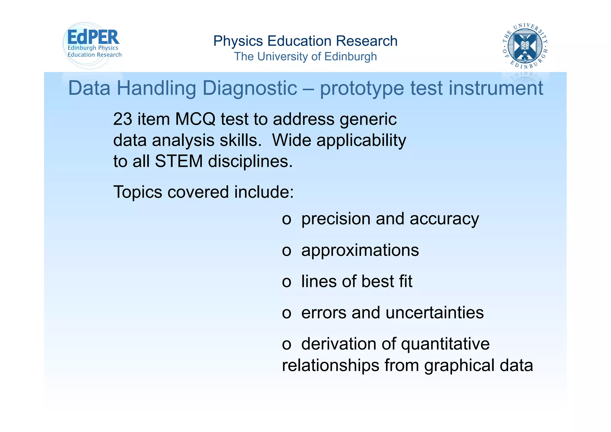 Physics Education Research
                    The University of Edinburgh

Data Handling Diagnostic – prototype test instrument
    23 item MCQ test to address generic
    data analysis skills. Wide applicability
    to all STEM disciplines.
    Topics covered include:
                             o  precision and accuracy
                             o  approximations
                             o  lines of best fit
                             o  errors and uncertainties
                             o  derivation of quantitative
                             relationships from graphical data
 