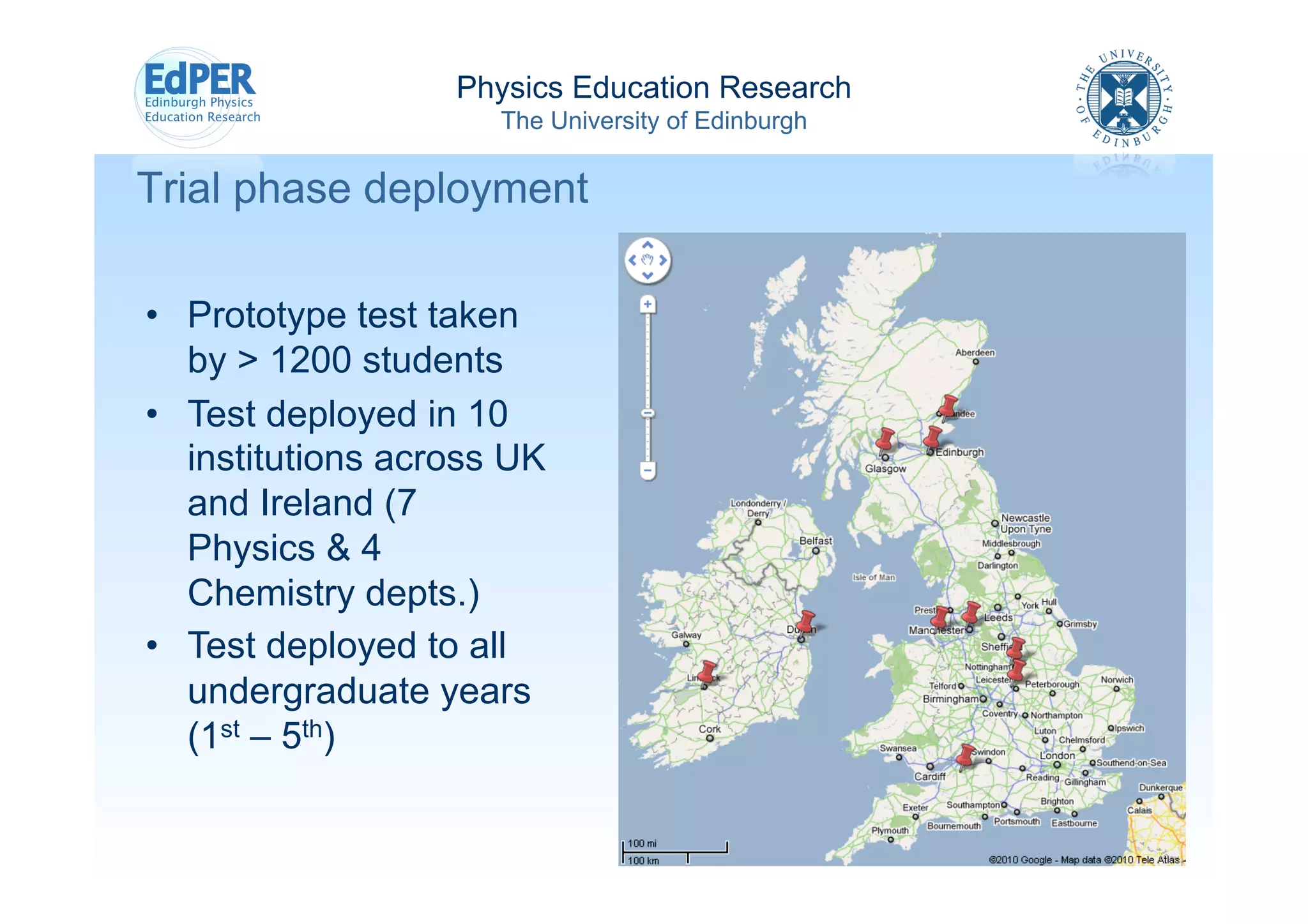 Physics Education Research
                      The University of Edinburgh

Trial phase deployment

•  Prototype test taken
   by > 1200 students
•  Test deployed in 10
   institutions across UK
   and Ireland (7
   Physics & 4
   Chemistry depts.)
•  Test deployed to all
   undergraduate years
   (1st – 5th)
 
