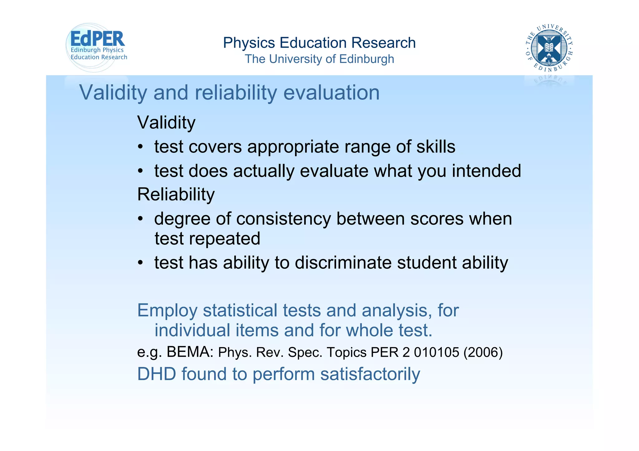 Physics Education Research
                       The University of Edinburgh


Validity and reliability evaluation
      Validity
      •  test covers appropriate range of skills
      •  test does actually evaluate what you intended
      Reliability
      •  degree of consistency between scores when
         test repeated
      •  test has ability to discriminate student ability

      Employ statistical tests and analysis, for
       individual items and for whole test.
      e.g. BEMA: Phys. Rev. Spec. Topics PER 2 010105 (2006)	
  	
  
      DHD found to perform satisfactorily
 