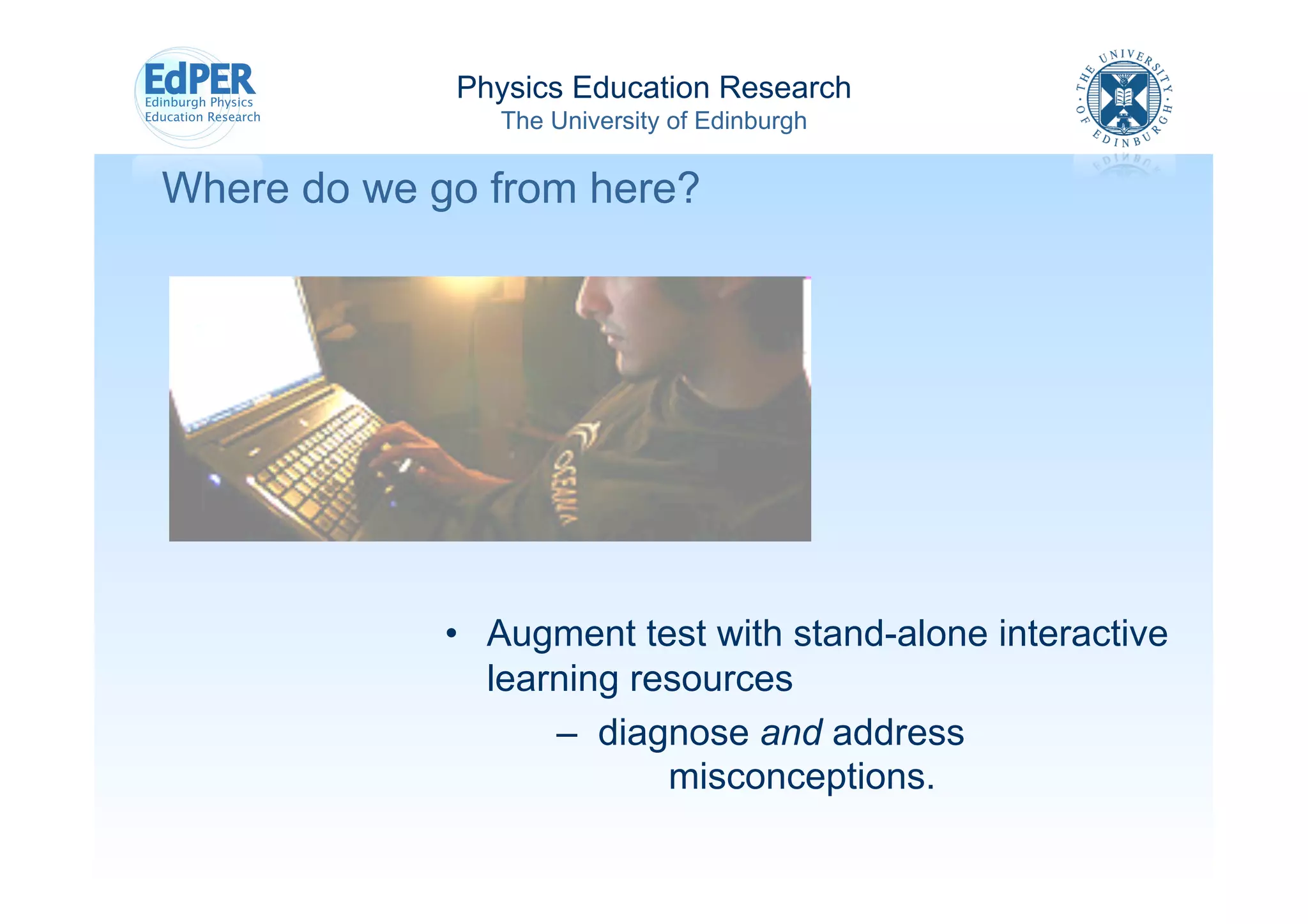 Physics Education Research
                The University of Edinburgh

Where do we go from here?




             •  Augment test with stand-alone interactive
                learning resources
                    – diagnose and address
                           misconceptions.
 