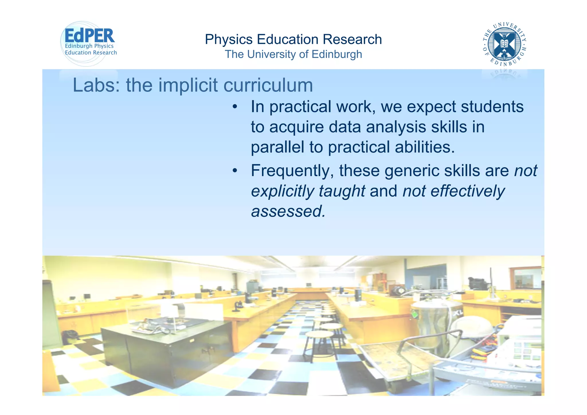 Physics Education Research
                  The University of Edinburgh


Labs: the implicit curriculum
                   •  In practical work, we expect students
                      to acquire data analysis skills in
                      parallel to practical abilities.
                   •  Frequently, these generic skills are not
                      explicitly taught and not effectively
                      assessed.
 