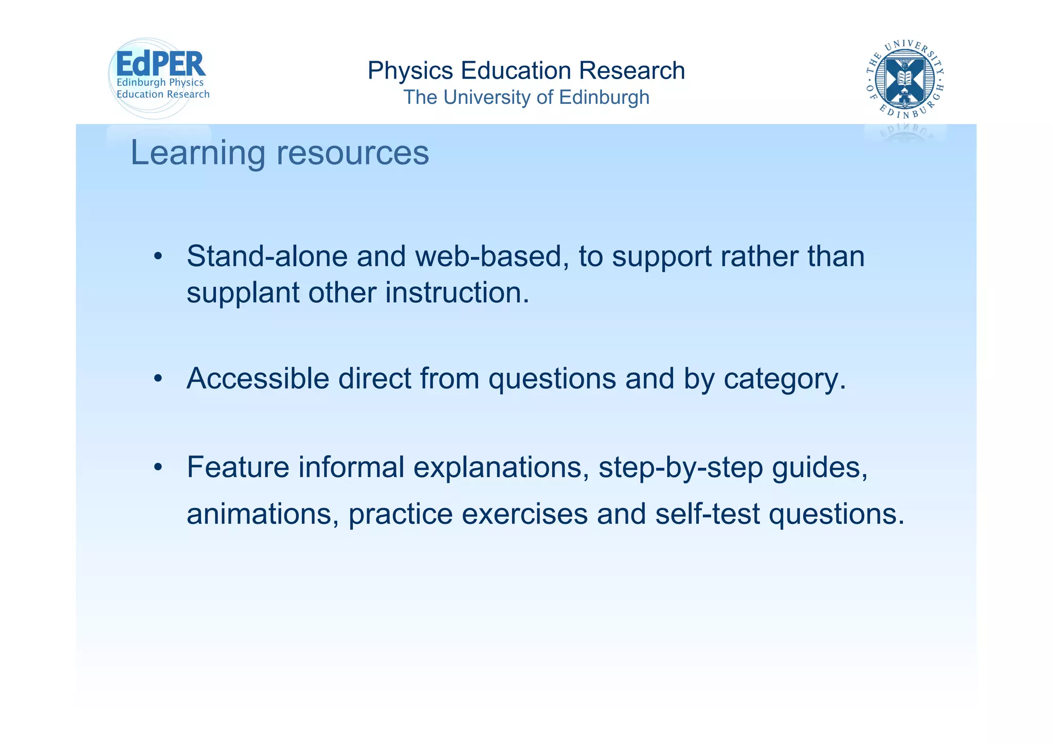 Physics Education Research
                   The University of Edinburgh


Learning resources

 •  Stand-alone and web-based, to support rather than
    supplant other instruction.

 •  Accessible direct from questions and by category.

 •  Feature informal explanations, step-by-step guides,
   animations, practice exercises and self-test questions.
 