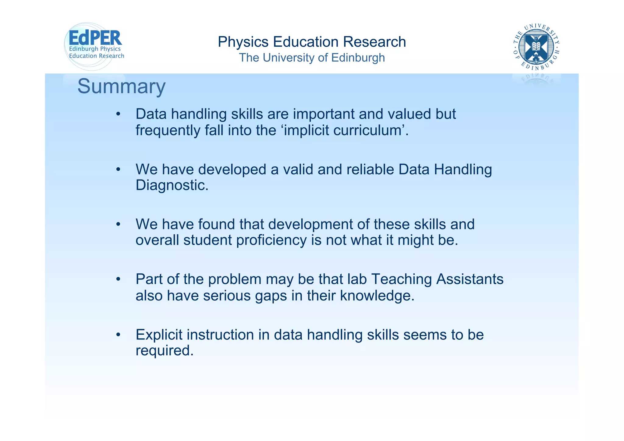 Physics Education Research
                      The University of Edinburgh

Summary
   •  Data handling skills are important and valued but
      frequently fall into the ‘implicit curriculum’.

   •  We have developed a valid and reliable Data Handling
      Diagnostic.

   •  We have found that development of these skills and
      overall student proficiency is not what it might be.

   •  Part of the problem may be that lab Teaching Assistants
      also have serious gaps in their knowledge.

   •  Explicit instruction in data handling skills seems to be
      required.
 