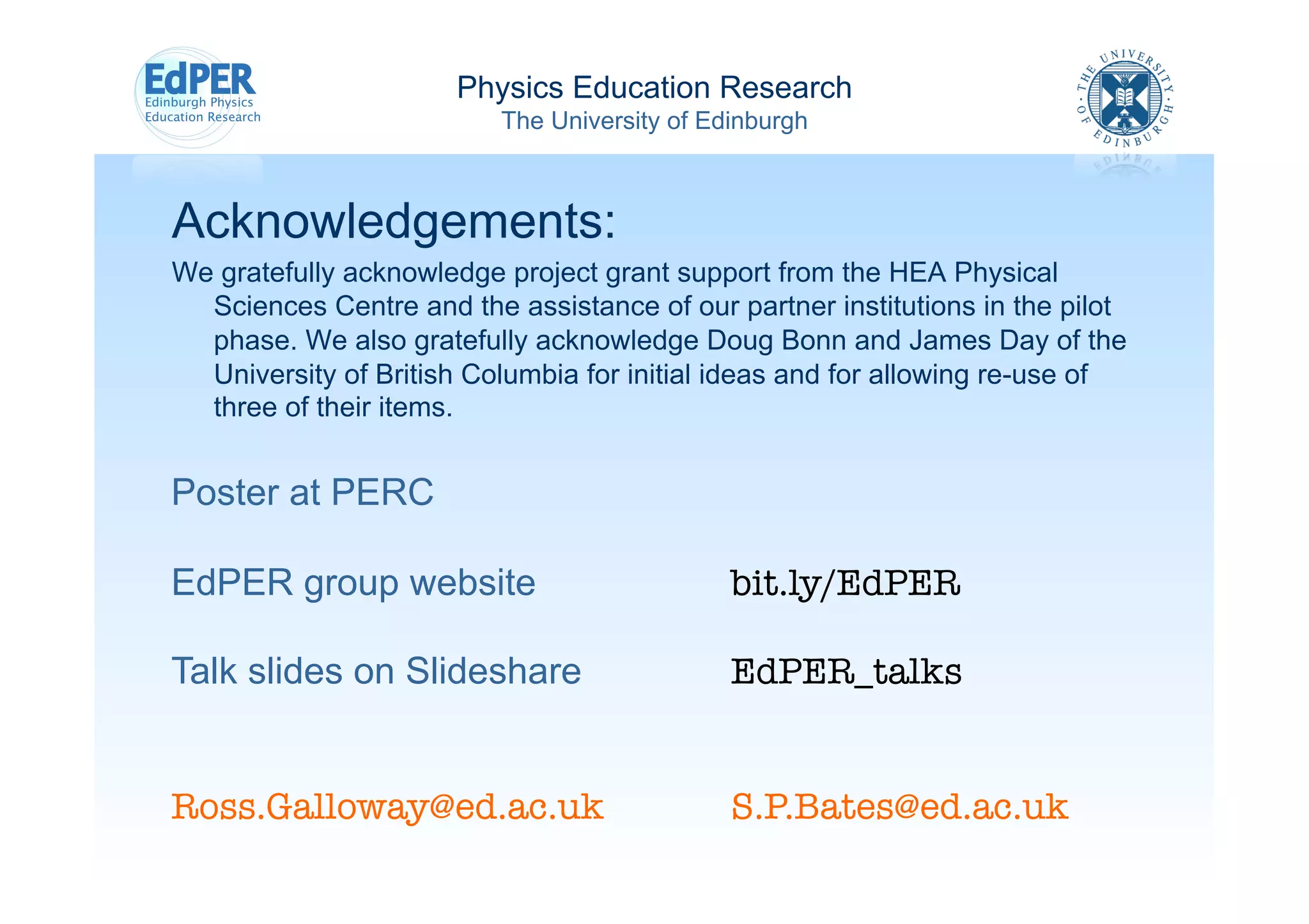 Physics Education Research
                          The University of Edinburgh



Acknowledgements:
We gratefully acknowledge project grant support from the HEA Physical
  Sciences Centre and the assistance of our partner institutions in the pilot
  phase. We also gratefully acknowledge Doug Bonn and James Day of the
  University of British Columbia for initial ideas and for allowing re-use of
  three of their items.


Poster at PERC

EdPER group website                           bit.ly/EdPER

Talk slides on Slideshare                     EdPER_talks


Ross.Galloway@ed.ac.uk 
                     
S.P.Bates@ed.ac.uk
 