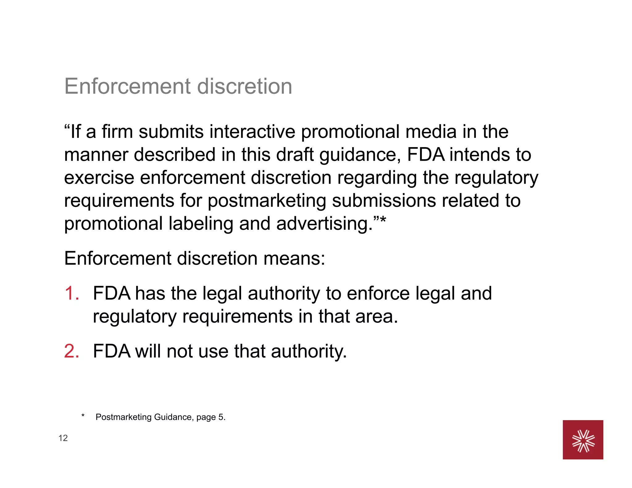 12
Enforcement discretion
“If a firm submits interactive promotional media in the
manner described in this draft guidance, FDA intends to
exercise enforcement discretion regarding the regulatory
requirements for postmarketing submissions related to
promotional labeling and advertising.”*
Enforcement discretion means:
1. FDA has the legal authority to enforce legal and
regulatory requirements in that area.
2. FDA will not use that authority.
* Postmarketing Guidance, page 5.
 