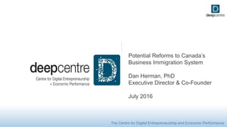 The Centre for Digital Entrepreneurship and Economic Performance
Potential Reforms to Canada’s
Business Immigration System
Dan Herman, PhD
Executive Director & Co-Founder
July 2016
 