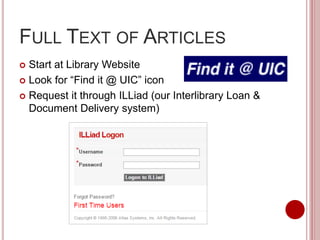 FULL TEXT OF ARTICLES
 Start at Library Website
 Look for “Find it @ UIC” icon
 Request it through ILLiad (our Interlibrary Loan &
Document Delivery system)
 