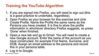 The University of Sydney Page 26
Training the YouTube Algorithm
1. If you are signed into Firefox, you will need to sign out (this
is a good practice to undertake, regardless).
2. Open Firefox as your browser for this exercise and click
Create Profile. Name the Profile the same name as the
Persona you have created. It is fine to store the profile
information in whichever directory Firefox suggests, so press
‘Done’ when finished.
3. Open a new tab and go to Gmail. You will need to create a
new Google account. Enter the name of the account as you
have constructed, for example First Name, Surname, and
DOB. Assign an email address to the persona and record
this in your persona table.
4. Log in to Google.
 