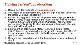 The University of Sydney Page 27
Training the YouTube Algorithm
5. Open a new tab and go to www.youtube.com.
6. You should be already signed in, but if not sign in to YouTube using
the details you have just created.
7. Record the suggested channels for you on the front page. This is
crucial. These videos represent the ‘out of the box’ videos in which
YouTube thinks your persona will be interested. These will also
provide interesting insights when you compare the results after you
have trained the algorithm.
8. Enter your first hobby as an interest term, for example ‘horse
racing’. Click on the top result from the search. Record the URLs of
the top ten videos that are listed in the Recommended list on the
right hand side.
9. Return to the search bar and enter the next search term and repeat
step 7.
10.Repeat process for each search term.
 