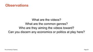 The University of Sydney Page 28
Observations
What are the videos?
What are the common genres?
Who are they aiming the videos toward?
Can you discern any economics or politics at play here?
 